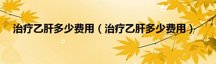 治療乙肝多少費用（治療乙肝多少費用）
