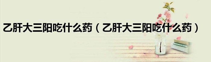 乙肝大三陽(yáng)吃什么藥（乙肝大三陽(yáng)吃什么藥）