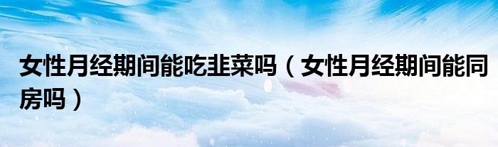 女性月經(jīng)期間能吃韭菜嗎（女性月經(jīng)期間能同房嗎）