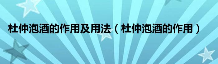 杜仲泡酒的作用及用法（杜仲泡酒的作用）