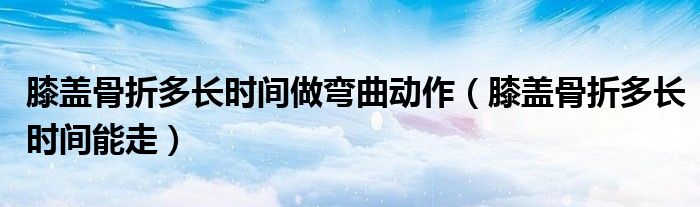 膝蓋骨折多長(zhǎng)時(shí)間做彎曲動(dòng)作（膝蓋骨折多長(zhǎng)時(shí)間能走）