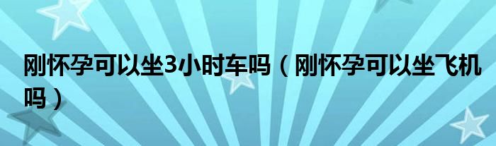 剛懷孕可以坐3小時車嗎（剛懷孕可以坐飛機(jī)嗎）