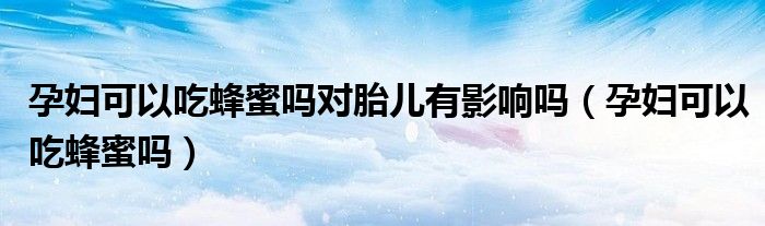 孕婦可以吃蜂蜜嗎對胎兒有影響嗎(孕婦可以吃蜂蜜嗎)