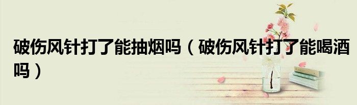 破傷風(fēng)針打了能抽煙嗎（破傷風(fēng)針打了能喝酒嗎）