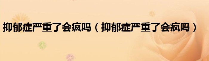 抑郁癥嚴(yán)重了會(huì)瘋嗎(抑郁癥嚴(yán)重了會(huì)瘋嗎)