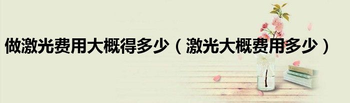 做激光費(fèi)用大概得多少（激光大概費(fèi)用多少）