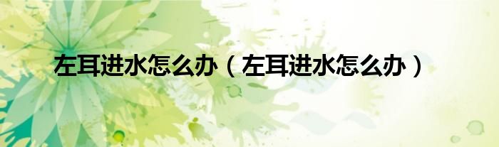 左耳進(jìn)水怎么辦（左耳進(jìn)水怎么辦）