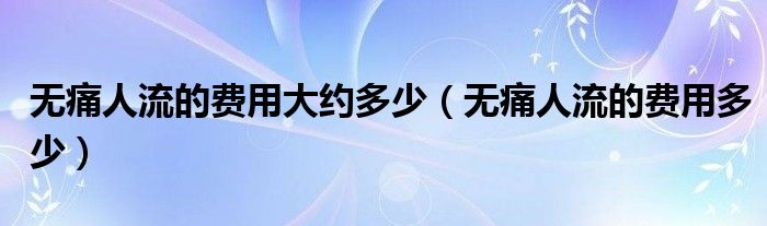 無痛人流的費用大約多少（無痛人流的費用多少）