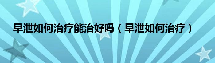 早泄如何治療能治好嗎（早泄如何治療）