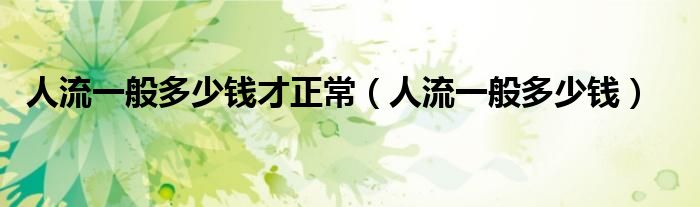 人流一般多少錢才正常（人流一般多少錢）