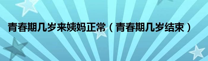 青春期幾歲來姨媽正常（青春期幾歲結(jié)束）