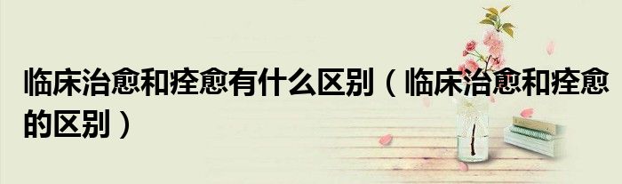 臨床治愈和痊愈有什么區(qū)別（臨床治愈和痊愈的區(qū)別）