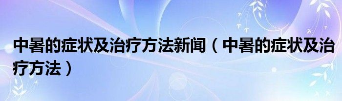 中暑的癥狀及治療方法新聞（中暑的癥狀及治療方法）