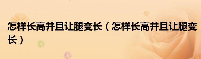 怎樣長(zhǎng)高并且讓腿變長(zhǎng)（怎樣長(zhǎng)高并且讓腿變長(zhǎng)）