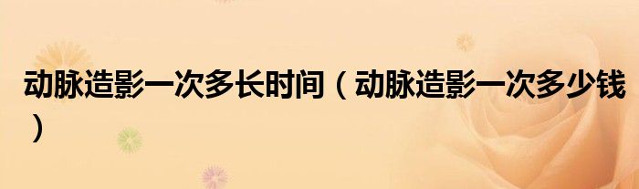 動(dòng)脈造影一次多長(zhǎng)時(shí)間（動(dòng)脈造影一次多少錢）