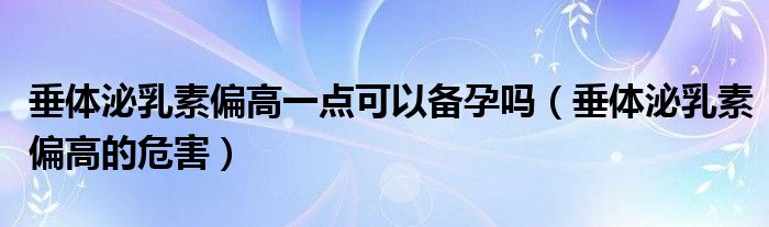 垂體泌乳素偏高一點可以備孕嗎（垂體泌乳素偏高的危害）
