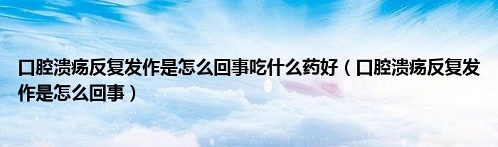 口腔潰瘍反復(fù)發(fā)作是怎么回事吃什么藥好（口腔潰瘍反復(fù)發(fā)作是怎么回事）