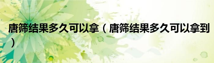 唐篩結(jié)果多久可以拿（唐篩結(jié)果多久可以拿到）