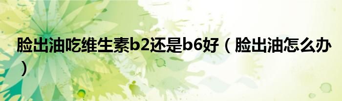 臉出油吃維生素b2還是b6好（臉出油怎么辦）