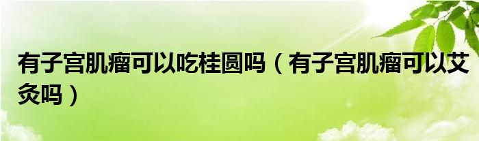 有子宮肌瘤可以吃桂圓嗎（有子宮肌瘤可以艾灸嗎）