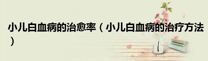 小兒白血病的治愈率（小兒白血病的治療方法）