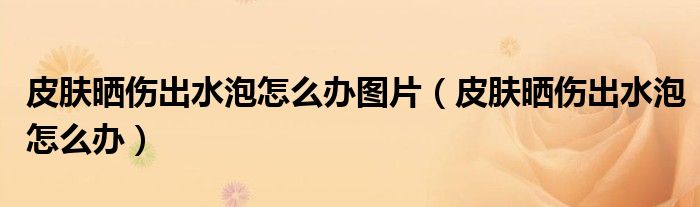 皮膚曬傷出水泡怎么辦圖片（皮膚曬傷出水泡怎么辦）