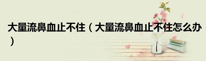 大量流鼻血止不?。ù罅苛鞅茄共蛔≡趺崔k）