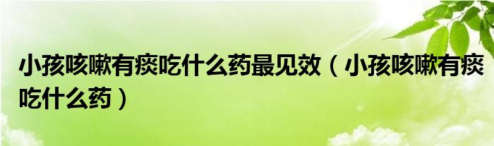 小孩咳嗽有痰吃什么藥最見效（小孩咳嗽有痰吃什么藥）