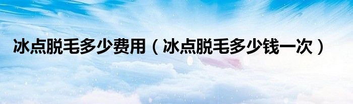 冰點(diǎn)脫毛多少費(fèi)用（冰點(diǎn)脫毛多少錢一次）