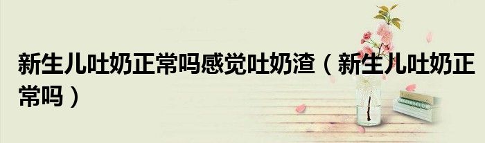 新生兒吐奶正常嗎感覺吐奶渣（新生兒吐奶正常嗎）