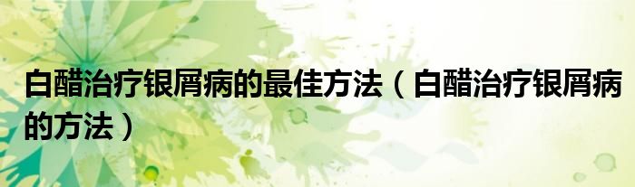 白醋治療銀屑病的最佳方法（白醋治療銀屑病的方法）