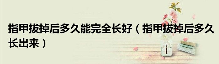 指甲拔掉后多久能完全長(zhǎng)好（指甲拔掉后多久長(zhǎng)出來(lái)）