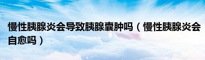 慢性胰腺炎會導致胰腺囊腫嗎（慢性胰腺炎會自愈嗎）