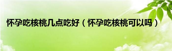 懷孕吃核桃?guī)c(diǎn)吃好（懷孕吃核桃可以嗎）