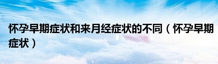 懷孕早期癥狀和來月經(jīng)癥狀的不同（懷孕早期癥狀）