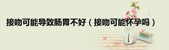 接吻可能導致腸胃不好（接吻可能懷孕嗎）