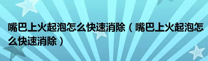 嘴巴上火起泡怎么快速消除(嘴巴上火起泡怎么快速消除)