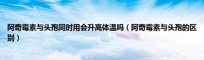 阿奇霉素與頭孢同時(shí)用會(huì)升高體溫嗎（阿奇霉素與頭孢的區(qū)別）