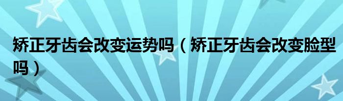 矯正牙齒會改變運勢嗎（矯正牙齒會改變臉型嗎）