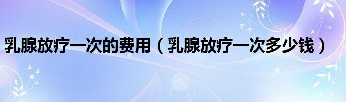 乳腺放療一次的費(fèi)用（乳腺放療一次多少錢）