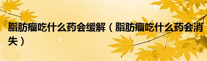 脂肪瘤吃什么藥會(huì)緩解（脂肪瘤吃什么藥會(huì)消失）