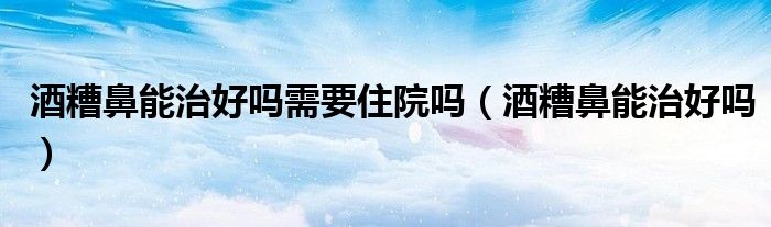 酒糟鼻能治好嗎需要住院嗎（酒糟鼻能治好嗎）