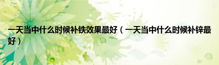 一天當(dāng)中什么時(shí)候補(bǔ)鐵效果最好（一天當(dāng)中什么時(shí)候補(bǔ)鋅最好）