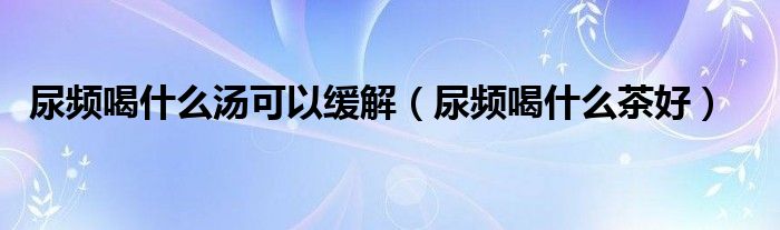 尿頻喝什么湯可以緩解(尿頻喝什么茶好)