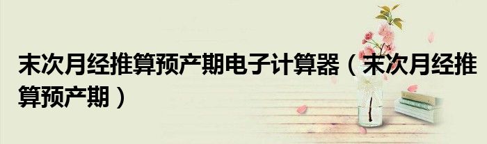 末次月經(jīng)推算預(yù)產(chǎn)期電子計(jì)算器（末次月經(jīng)推算預(yù)產(chǎn)期）