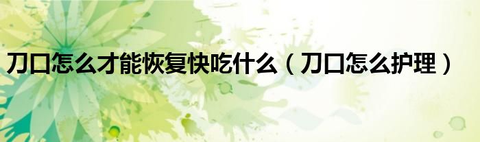 刀口怎么才能恢復(fù)快吃什么（刀口怎么護(hù)理）