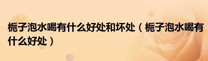 梔子泡水喝有什么好處和壞處（梔子泡水喝有什么好處）