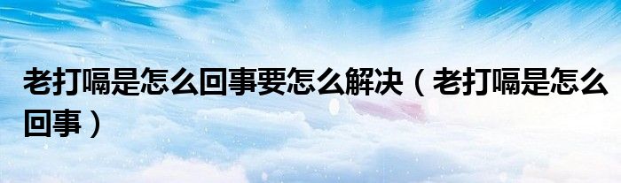 老打嗝是怎么回事要怎么解決(老打嗝是怎么回事)