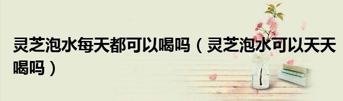 靈芝泡水每天都可以喝嗎（靈芝泡水可以天天喝嗎）