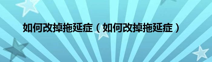如何改掉拖延癥（如何改掉拖延癥）